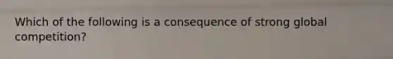 Which of the following is a consequence of strong global competition?