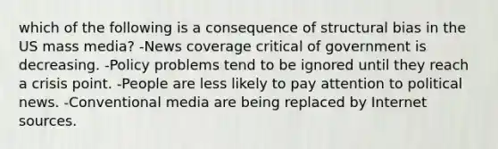 which of the following is a consequence of structural bias in the US mass media? -News coverage critical of government is decreasing. -Policy problems tend to be ignored until they reach a crisis point. -People are less likely to pay attention to political news. -Conventional media are being replaced by Internet sources.