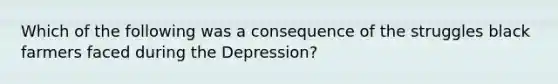 Which of the following was a consequence of the struggles black farmers faced during the Depression?