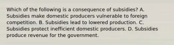 Which of the following is a consequence of subsidies? A. Subsidies make domestic producers vulnerable to foreign competition. B. Subsidies lead to lowered production. C. Subsidies protect inefficient domestic producers. D. Subsidies produce revenue for the government.