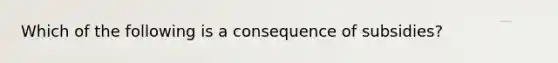 Which of the following is a consequence of subsidies?