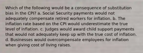 Which of the following would be a consequence of substitution bias in the CPI? a. Social Security payments would not adequately compensate retired workers for inflation. b. The inflation rate based on the CPI would underestimate the true level of inflation. c. Judges would award child support payments that would not adequately keep up with the true cost of inflation. d. Businesses would overcompensate employees for inflation when giving cost of living raises.