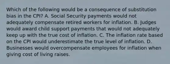 Which of the following would be a consequence of substitution bias in the CPI? A. Social Security payments would not adequately compensate retired workers for inflation. B. Judges would award child support payments that would not adequately keep up with the true cost of inflation. C. The inflation rate based on the CPI would underestimate the true level of inflation. D. Businesses would overcompensate employees for inflation when giving cost of living raises.