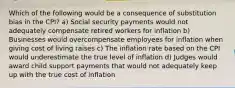 Which of the following would be a consequence of substitution bias in the CPI? a) Social security payments would not adequately compensate retired workers for inflation b) Businesses would overcompensate employees for inflation when giving cost of living raises c) The inflation rate based on the CPI would underestimate the true level of inflation d) Judges would award child support payments that would not adequately keep up with the true cost of inflation