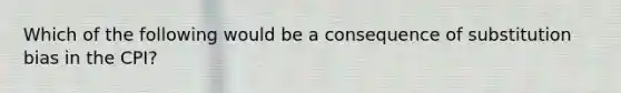 Which of the following would be a consequence of substitution bias in the CPI?