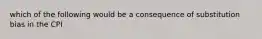 which of the following would be a consequence of substitution bias in the CPI