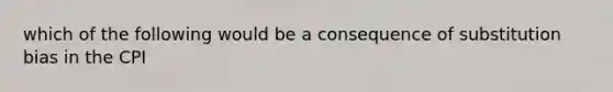 which of the following would be a consequence of substitution bias in the CPI