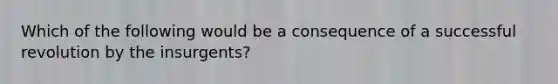 Which of the following would be a consequence of a successful revolution by the insurgents?