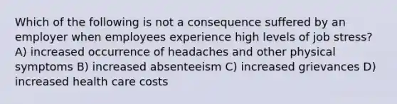 Which of the following is not a consequence suffered by an employer when employees experience high levels of job stress? A) increased occurrence of headaches and other physical symptoms B) increased absenteeism C) increased grievances D) increased health care costs