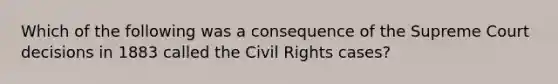 Which of the following was a consequence of the Supreme Court decisions in 1883 called the Civil Rights cases?