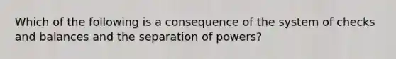 Which of the following is a consequence of the system of checks and balances and the separation of powers?