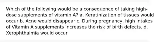 Which of the following would be a consequence of taking high-dose supplements of vitamin A? a. Keratinization of tissues would occur b. Acne would disappear c. During pregnancy, high intakes of Vitamin A supplements increases the risk of birth defects. d. Xerophthalmia would occur