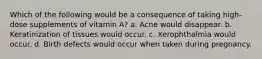 Which of the following would be a consequence of taking high-dose supplements of vitamin A? a. Acne would disappear. b. Keratinization of tissues would occur. c. Xerophthalmia would occur. d. Birth defects would occur when taken during pregnancy.