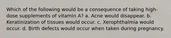 Which of the following would be a consequence of taking high-dose supplements of vitamin A? a. Acne would disappear. b. Keratinization of tissues would occur. c. Xerophthalmia would occur. d. Birth defects would occur when taken during pregnancy.