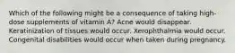 Which of the following might be a consequence of taking high-dose supplements of vitamin A? Acne would disappear. Keratinization of tissues would occur. Xerophthalmia would occur. Congenital disabilities would occur when taken during pregnancy.