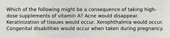 Which of the following might be a consequence of taking high-dose supplements of vitamin A? Acne would disappear. Keratinization of tissues would occur. Xerophthalmia would occur. Congenital disabilities would occur when taken during pregnancy.