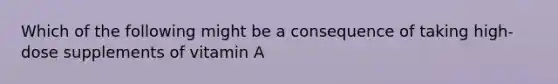 Which of the following might be a consequence of taking high-dose supplements of vitamin A