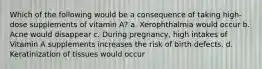 Which of the following would be a consequence of taking high-dose supplements of vitamin A? a. Xerophthalmia would occur b. Acne would disappear c. During pregnancy, high intakes of Vitamin A supplements increases the risk of birth defects. d. Keratinization of tissues would occur