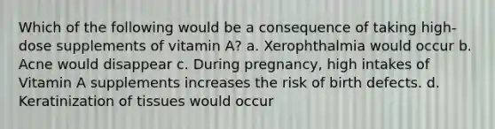 Which of the following would be a consequence of taking high-dose supplements of vitamin A? a. Xerophthalmia would occur b. Acne would disappear c. During pregnancy, high intakes of Vitamin A supplements increases the risk of birth defects. d. Keratinization of tissues would occur