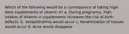 Which of the following would be a consequence of taking high-dose supplements of vitamin A? a. During pregnancy, high intakes of Vitamin A supplements increases the risk of birth defects. b. Xerophthalmia would occur c. Keratinization of tissues would occur d. Acne would disappear