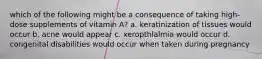 which of the following might be a consequence of taking high-dose supplements of vitamin A? a. keratinization of tissues would occur b. acne would appear c. xeropthlalmia would occur d. congenital disabilities would occur when taken during pregnancy