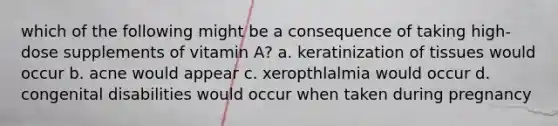 which of the following might be a consequence of taking high-dose supplements of vitamin A? a. keratinization of tissues would occur b. acne would appear c. xeropthlalmia would occur d. congenital disabilities would occur when taken during pregnancy