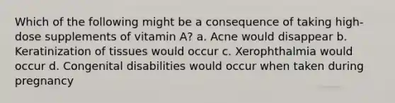 Which of the following might be a consequence of taking high-dose supplements of vitamin A? a. Acne would disappear b. Keratinization of tissues would occur c. Xerophthalmia would occur d. Congenital disabilities would occur when taken during pregnancy