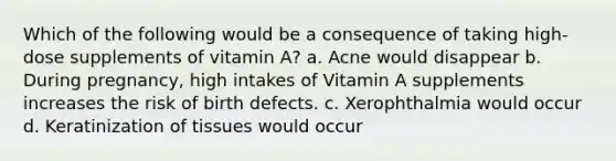 Which of the following would be a consequence of taking high-dose supplements of vitamin A? a. Acne would disappear b. During pregnancy, high intakes of Vitamin A supplements increases the risk of birth defects. c. Xerophthalmia would occur d. Keratinization of tissues would occur