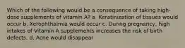 Which of the following would be a consequence of taking high-dose supplements of vitamin A? a. Keratinization of tissues would occur b. Xerophthalmia would occur c. During pregnancy, high intakes of Vitamin A supplements increases the risk of birth defects. d. Acne would disappear