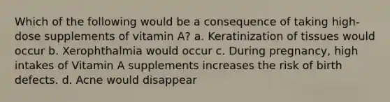 Which of the following would be a consequence of taking high-dose supplements of vitamin A? a. Keratinization of tissues would occur b. Xerophthalmia would occur c. During pregnancy, high intakes of Vitamin A supplements increases the risk of birth defects. d. Acne would disappear