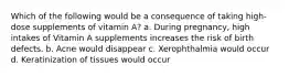 Which of the following would be a consequence of taking high-dose supplements of vitamin A? a. During pregnancy, high intakes of Vitamin A supplements increases the risk of birth defects. b. Acne would disappear c. Xerophthalmia would occur d. Keratinization of tissues would occur
