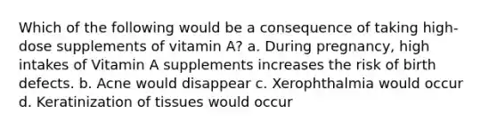 Which of the following would be a consequence of taking high-dose supplements of vitamin A? a. During pregnancy, high intakes of Vitamin A supplements increases the risk of birth defects. b. Acne would disappear c. Xerophthalmia would occur d. Keratinization of tissues would occur