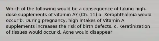 Which of the following would be a consequence of taking high-dose supplements of vitamin A? (Ch. 11) a. Xerophthalmia would occur b. During pregnancy, high intakes of Vitamin A supplements increases the risk of birth defects. c. Keratinization of tissues would occur d. Acne would disappear