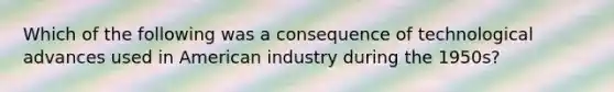 Which of the following was a consequence of technological advances used in American industry during the 1950s?