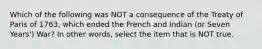 Which of the following was NOT a consequence of the Treaty of Paris of 1763, which ended the French and Indian (or Seven Years') War? In other words, select the item that is NOT true.