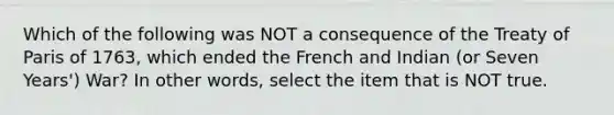 Which of the following was NOT a consequence of the Treaty of Paris of 1763, which ended the French and Indian (or Seven Years') War? In other words, select the item that is NOT true.