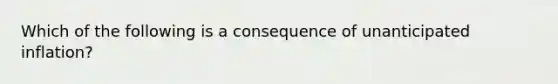 Which of the following is a consequence of unanticipated inflation?