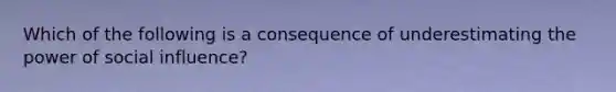 Which of the following is a consequence of underestimating the power of social influence?