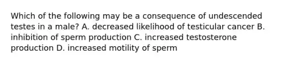 Which of the following may be a consequence of undescended testes in a male? A. decreased likelihood of testicular cancer B. inhibition of sperm production C. increased testosterone production D. increased motility of sperm