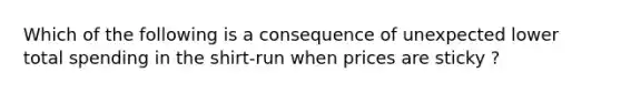 Which of the following is a consequence of unexpected lower total spending in the shirt-run when prices are sticky ?