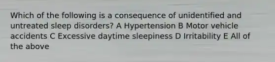 Which of the following is a consequence of unidentified and untreated sleep disorders? A Hypertension B Motor vehicle accidents C Excessive daytime sleepiness D Irritability E All of the above