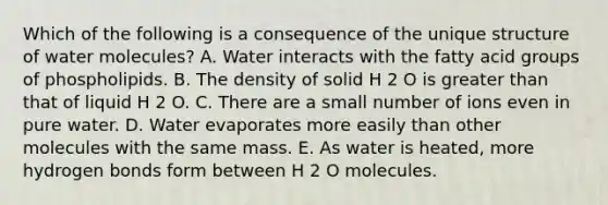 Which of the following is a consequence of the unique structure of water molecules? A. Water interacts with the fatty acid groups of phospholipids. B. The density of solid H 2 O is greater than that of liquid H 2 O. C. There are a small number of ions even in pure water. D. Water evaporates more easily than other molecules with the same mass. E. As water is heated, more hydrogen bonds form between H 2 O molecules.