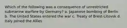 Which of the following was a consequence of unrestricted submarine warfare by Germany? a. Japanese bombing of Berlin b. The United States entered the war c. Treaty of Brest-Litovsk d. Italy joined the Allies