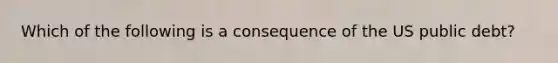 Which of the following is a consequence of the US public debt?