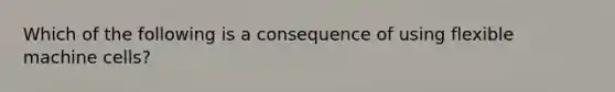 Which of the following is a consequence of using flexible machine cells?