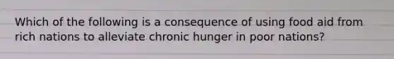 Which of the following is a consequence of using food aid from rich nations to alleviate chronic hunger in poor nations?