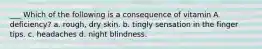 ___ Which of the following is a consequence of vitamin A deficiency? a. rough, dry skin. b. tingly sensation in the finger tips. c. headaches d. night blindness.