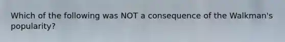 Which of the following was NOT a consequence of the Walkman's popularity?