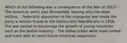 Which of the following was a consequence of the War of 1812? - The American army was dismantled, leaving only the state militias. - Federalist opposition to the unpopular war made the party a serious threat to the Democratic-Republicans in 1816. - The war served to encourage the growth of young industries such as the textile industry. - The Indian tribes were more united and more able to resist future American expansion.