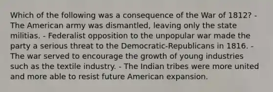 Which of the following was a consequence of the War of 1812? - The American army was dismantled, leaving only the state militias. - Federalist opposition to the unpopular war made the party a serious threat to the Democratic-Republicans in 1816. - The war served to encourage the growth of young industries such as the textile industry. - The Indian tribes were more united and more able to resist future American expansion.